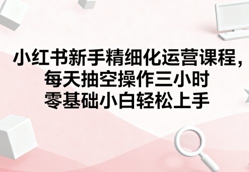 小红书新手精细化运营课程，每天抽空操作三小时，零基础小白轻松上手-小千网络