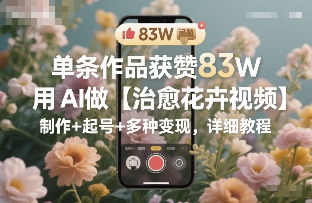 单条作品获赞83W，用AI做【治愈花卉视频】，制作+起号+多种变现，详细教程-小千网络