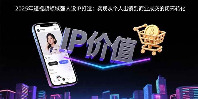 （15599期）2025年短视频领域人设IP打造：实现从个人出镜到商业成交的闭环转化-小千网络